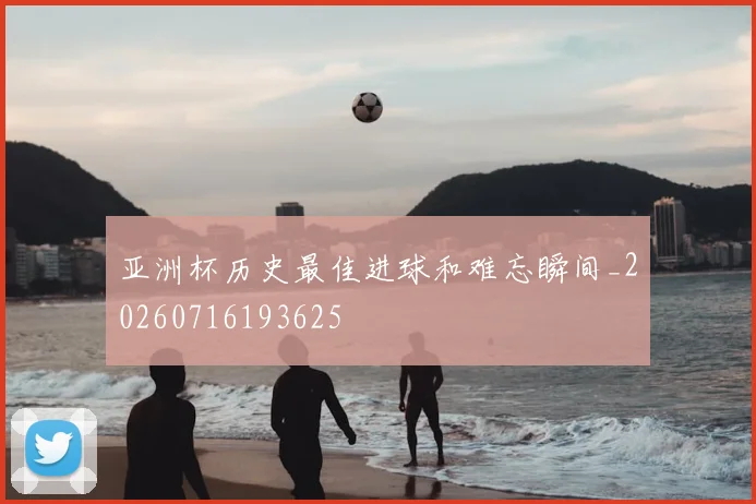 亚洲杯历史最佳进球和难忘瞬间_20260716193625
