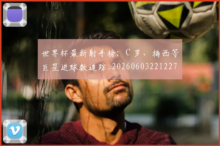 世界杯最新射手榜：C 罗、梅西等巨星进球数追踪_20260603221227