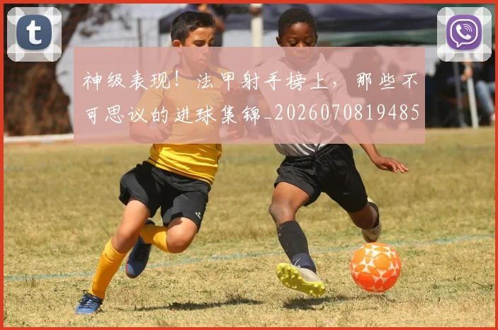 神级表现！法甲射手榜上，那些不可思议的进球集锦_20260708194852