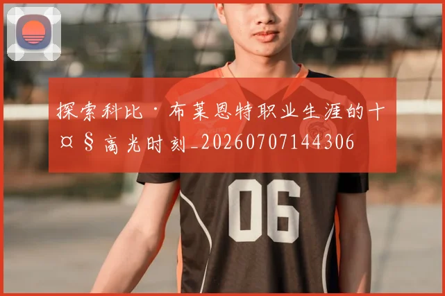 探索科比·布莱恩特职业生涯的十大高光时刻_20260707144306