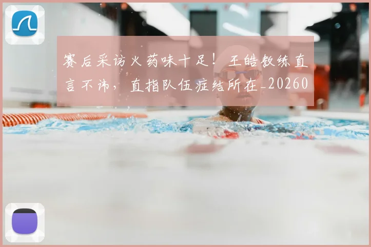 赛后采访火药味十足!王皓教练直言不讳,直指队伍症结所在_20260710014305