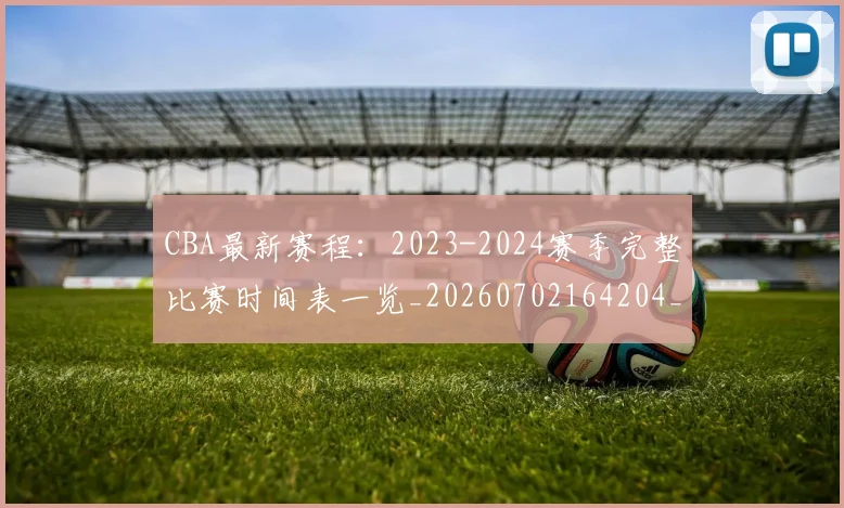 CBA最新赛程:2023-2024赛季完整比赛时间表一览_20260702164204_20260712045524