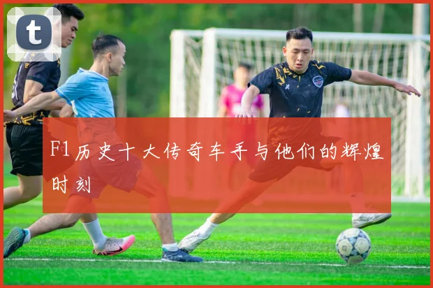 F1历史十大传奇车手与他们的辉煌时刻