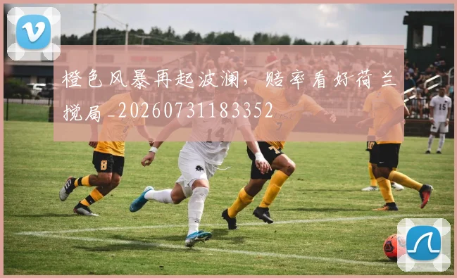 橙色风暴再起波澜，赔率看好荷兰搅局_20260731183352