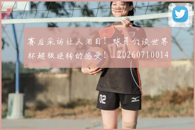 赛后采访让人泪目！球员们谈世界杯超级逆转的感受！_20260710014307