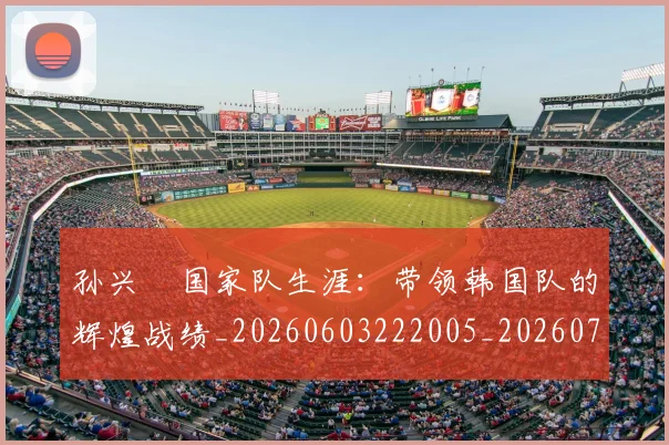 孙兴慜国家队生涯：带领韩国队的辉煌战绩_20260603222005_20260703233243