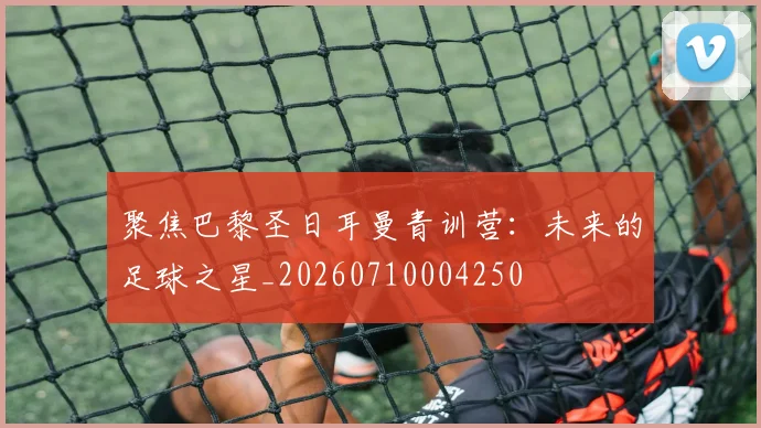 聚焦巴黎圣日耳曼青训营:未来的足球之星_20260710004250