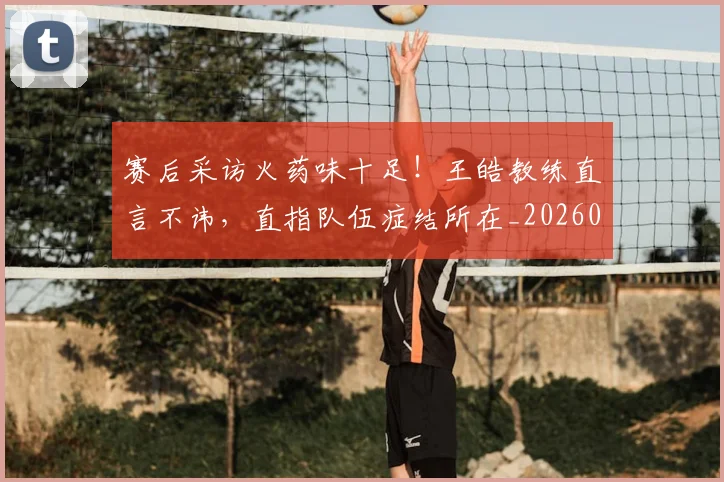 赛后采访火药味十足!王皓教练直言不讳,直指队伍症结所在_20260710014305