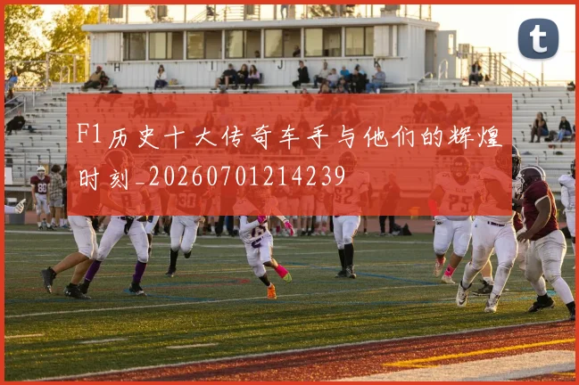 F1历史十大传奇车手与他们的辉煌时刻_20260701214239