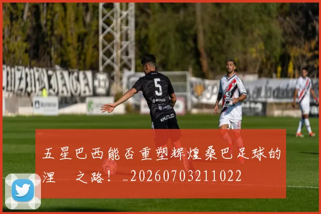 五星巴西能否重塑辉煌桑巴足球的涅槃之路！_20260703211022