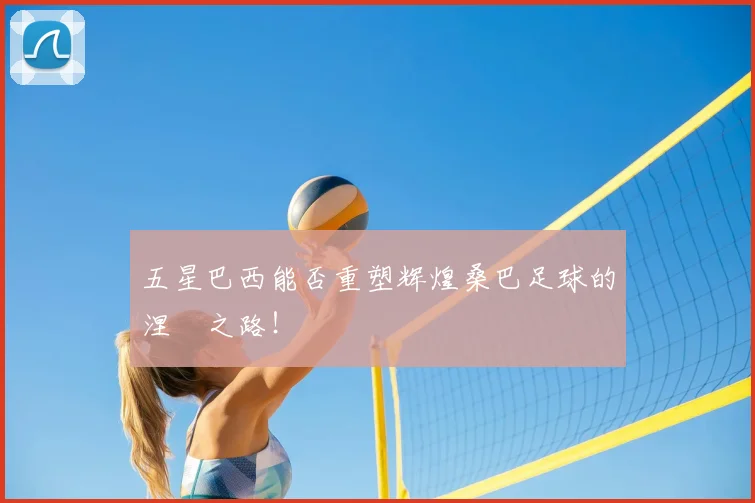 五星巴西能否重塑辉煌桑巴足球的涅槃之路!