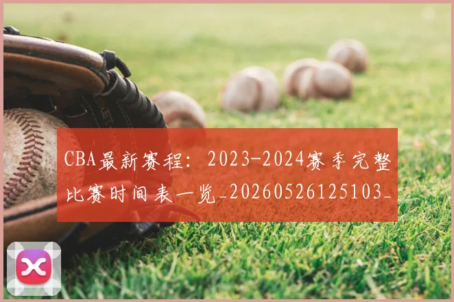 CBA最新赛程：2023-2024赛季完整比赛时间表一览_20260526125103_20260712045523