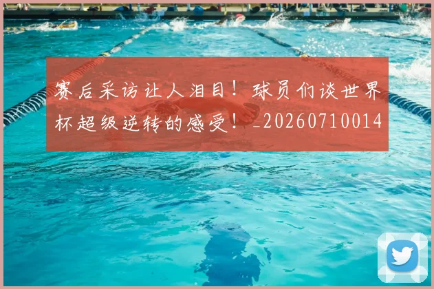 赛后采访让人泪目！球员们谈世界杯超级逆转的感受！_20260710014307
